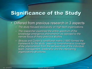 V2 - 4/15/2010Copyright 2005@DAJasinski10Significance of the StudyDiffered from previous research in 3 aspectsThe study focused exclusively on high-tech organizations. The researcher examined the entire spectrum of the knowledge emergence phenomenon as opposed to the narrow focus of many previous studies. Strauss and Corbin’s conditional matrix (1990) formed the framework for the study, assuring comprehensive coverage of the phenomenon from the perspectives of the individual, team, management, leadership and the intervening organizations structures. 
