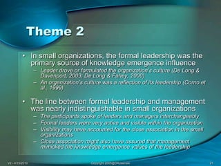 V2 - 4/15/2010Copyright 2005@DAJasinski21Theme 2In small organizations, the formal leadership was the primary source of knowledge emergence influenceLeader drove or formulated the organization’s culture (De Long & Davenport, 2003; De Long & Fahey, 2000) An organization’s culture was a reflection of its leadership (Corno et al., 1999)The line between formal leadership and management was nearly indistinguishable in small organizationsThe participants spoke of leaders and managers interchangeablyFormal leaders were very active and visible within the organizationVisibility may have accounted for the close association in the small organizations Close association might also have assured that management mimicked the knowledge emergence values of the leadership