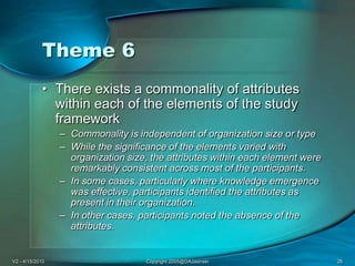 V2 - 4/15/2010Copyright 2005@DAJasinski26Theme 6There exists a commonality of attributes within each of the elements of the study frameworkCommonality is independent of organization size or typeWhile the significance of the elements varied with organization size, the attributes within each element were remarkably consistent across most of the participants. In some cases, particularly where knowledge emergence was effective, participants identified the attributes as present in their organization. In other cases, participants noted the absence of the attributes. 