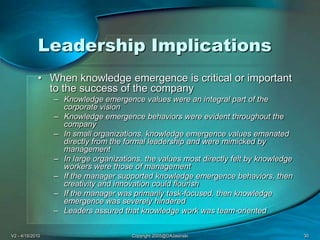 V2 - 4/15/2010Copyright 2005@DAJasinski30Leadership ImplicationsWhen knowledge emergence is critical or important to the success of the companyKnowledge emergence values were an integral part of the corporate visionKnowledge emergence behaviors were evident throughout the companyIn small organizations, knowledge emergence values emanated directly from the formal leadership and were mimicked by managementIn large organizations, the values most directly felt by knowledge workers were those of managementIf the manager supported knowledge emergence behaviors, then creativity and innovation could flourishIf the manager was primarily task-focused, then knowledge emergence was severely hinderedLeaders assured that knowledge work was team-oriented