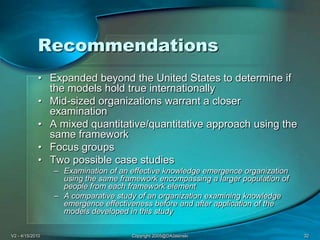 V2 - 4/15/2010Copyright 2005@DAJasinski32RecommendationsExpanded beyond the United States to determine if the models hold true internationallyMid-sized organizations warrant a closer examinationA mixed quantitative/quantitative approach using the same framework Focus groups Two possible case studiesExamination of an effective knowledge emergence organization using the same framework encompassing a larger population of people from each framework elementA comparative study of an organization examining knowledge emergence effectiveness before and after application of the models developed in this study
