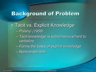 V2 - 4/15/2010Copyright 2005@DAJasinski4Background of ProblemTacit vs. Explicit KnowledgePolanyi (1958)Tacit knowledge is subconscious/hard to verbalizeForms the basis of explicit knowledgeNontransferable
