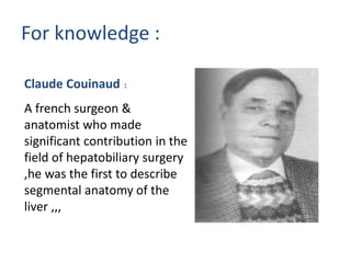 For knowledge :
Claude Couinaud :
A french surgeon &
anatomist who made
significant contribution in the
field of hepatobiliary surgery
,he was the first to describe
segmental anatomy of the
liver ,,,
 