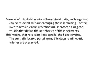Because of this division into self-contained units, each segment
can be resected without damaging those remaining. For the
liver to remain viable, resections must proceed along the
vessels that define the peripheries of these segments.
This means, that resection-lines parallel the hepatic veins,
The centrally located portal veins, bile ducts, and hepatic
arteries are preserved.
 