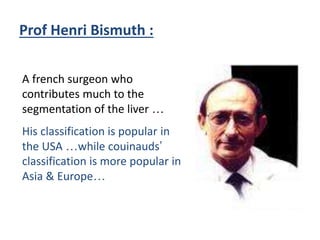 Prof Henri Bismuth :
A french surgeon who
contributes much to the
segmentation of the liver …
His classification is popular in
the USA …while couinauds’
classification is more popular in
Asia & Europe…
 