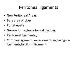 Peritoneal ligaments
• Non Peritoneal Areas;
• Bare area of Liver
• Portahepatis
• Groove for Ivc,fossa for gallbladder.
• Peritoneal ligaments ;
• Coronary ligament,lesser omentum,triangular
ligaments,falciform ligament.
 