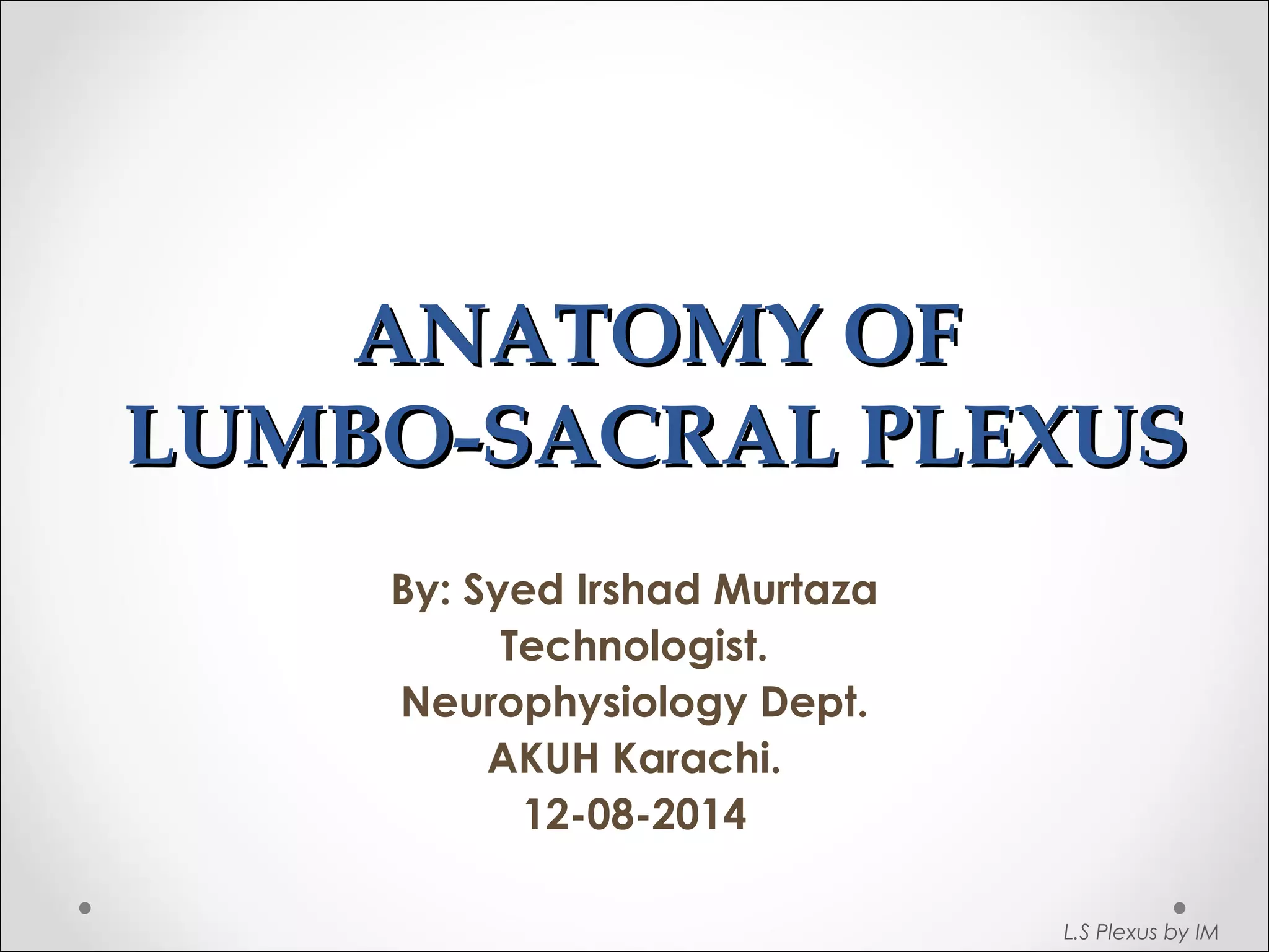 AANNAATTOOMMYY OOFF 
LLUUMMBBOO--SSAACCRRAALL PPLLEEXXUUSS 
By: Syed Irshad Murtaza 
Technologist. 
Neurophysiology Dept. 
AKUH Karachi. 
12-08-2014 
L.S Plexus by IM 
 