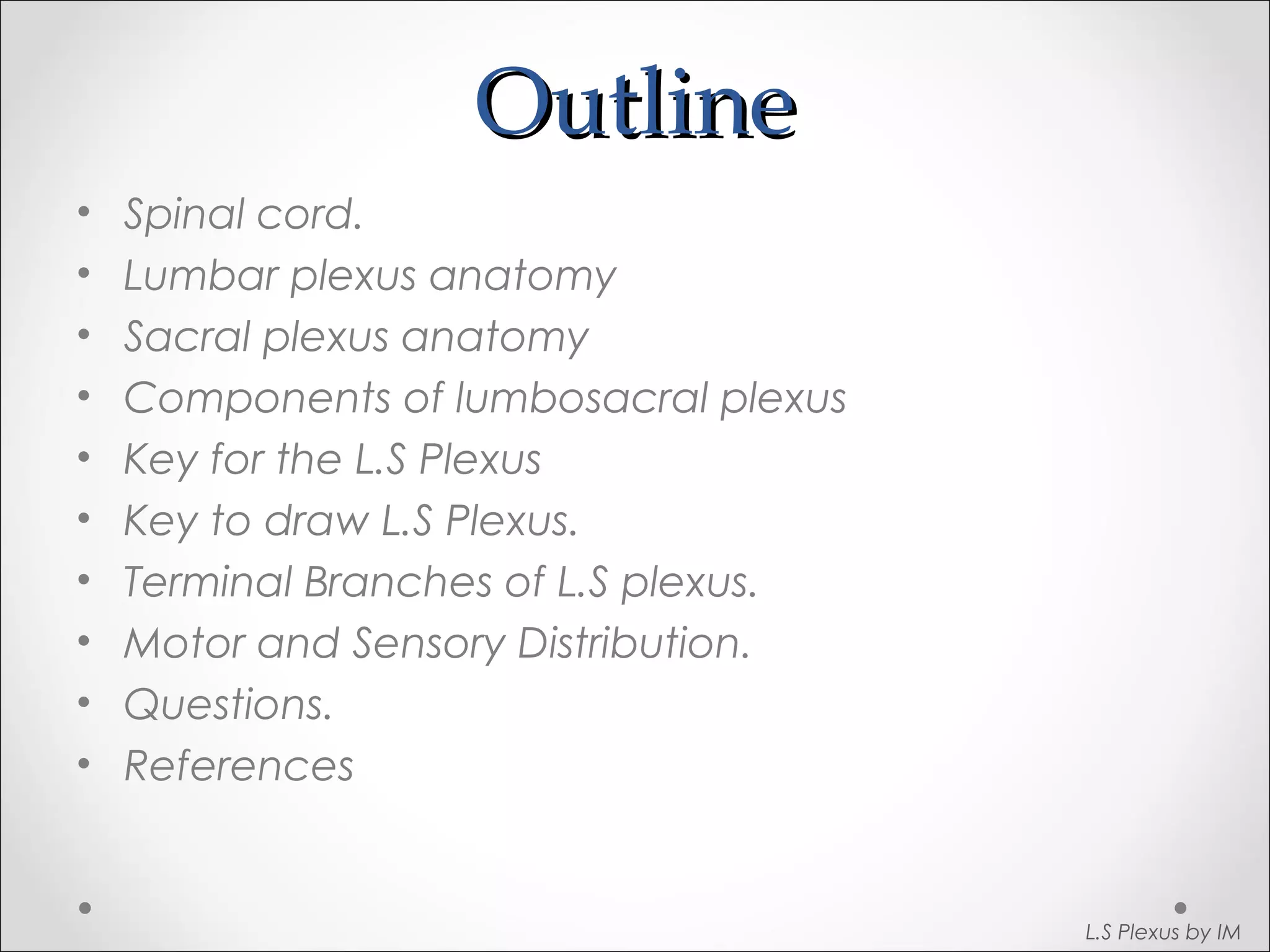 OOuuttlliinnee 
• Spinal cord. 
• Lumbar plexus anatomy 
• Sacral plexus anatomy 
• Components of lumbosacral plexus 
• Key for the L.S Plexus 
• Key to draw L.S Plexus. 
• Terminal Branches of L.S plexus. 
• Motor and Sensory Distribution. 
• Questions. 
• References 
L.S Plexus by IM 
 