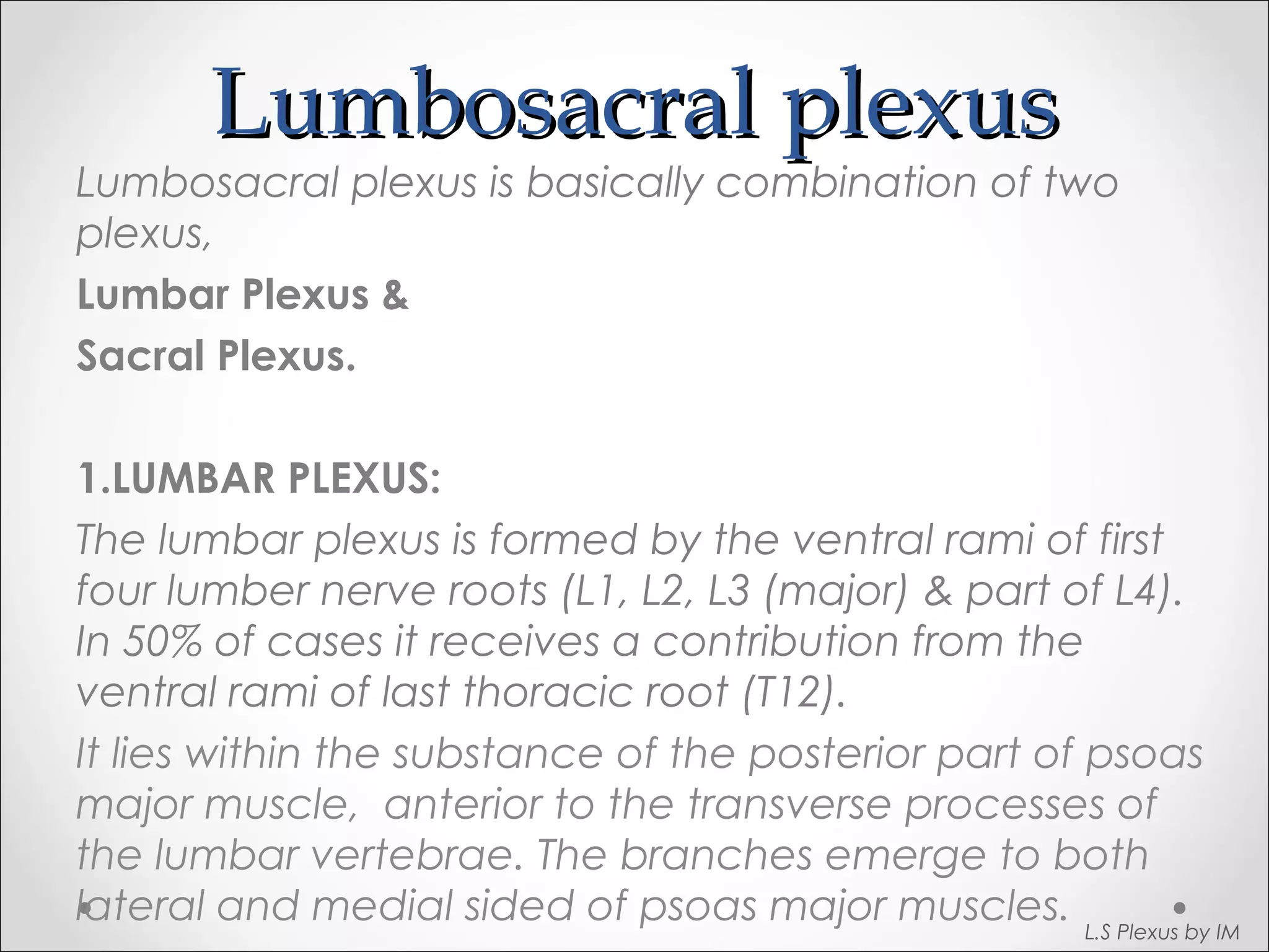 LLuummbboossaaccrraall pplleexxuuss 
Lumbosacral plexus is basically combination of two 
plexus, 
Lumbar Plexus & 
Sacral Plexus. 
1.LUMBAR PLEXUS: 
The lumbar plexus is formed by the ventral rami of first 
four lumber nerve roots (L1, L2, L3 (major) & part of L4). 
In 50% of cases it receives a contribution from the 
ventral rami of last thoracic root (T12). 
It lies within the substance of the posterior part of psoas 
major muscle, anterior to the transverse processes of 
the lumbar vertebrae. The branches emerge to both 
lateral and medial sided of psoas major muscles. L.S Plexus by IM 
 
