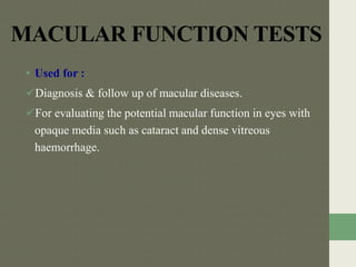 MACULAR FUNCTION TESTS
• Used for :
Diagnosis & follow up of macular diseases.
For evaluating the potential macular function in eyes with
opaque media such as cataract and dense vitreous
haemorrhage.
 