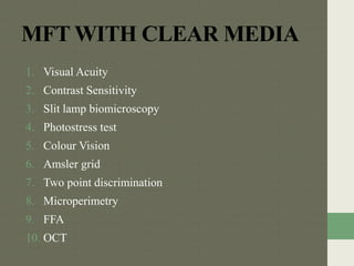 MFT WITH CLEAR MEDIA
1. Visual Acuity
2. Contrast Sensitivity
3. Slit lamp biomicroscopy
4. Photostress test
5. Colour Vision
6. Amsler grid
7. Two point discrimination
8. Microperimetry
9. FFA
10. OCT
 