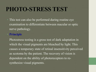 PHOTO-STRESS TEST
• This test can also be performed during routine eye
examination to differentiate between macular or optic
nerve pathology.
• Principle
Photostress testing is a gross test of dark adaptation in
which the visual pigments are bleached by light. This
causes a temporary state of retinal insensitivity perceived
as scotoma by the patient. The recovery of vision is
dependent on the ability of photoreceptors to re-
synthesize visual pigments.
 