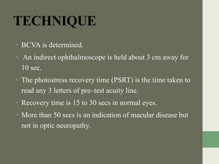 TECHNIQUE
• BCVA is determined.
• An indirect ophthalmoscope is held about 3 cm away for
10 sec.
• The photostress recovery time (PSRT) is the time taken to
read any 3 letters of pre–test acuity line.
• Recovery time is 15 to 30 secs in normal eyes.
• More than 50 secs is an indication of macular disease but
not in optic neuropathy.
 