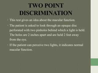 TWO POINT
DISCRIMINATION
• This test gives an idea about the macular function.
• The patient is asked to look through an opaque disc
perforated with two pinholes behind which a light is held.
The holes are 2 inches apart and are held 2 feet away
from the eye.
• If the patient can perceive two lights, it indicates normal
macular function.
 