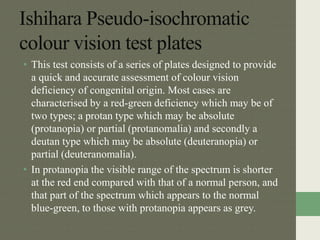 Ishihara Pseudo-isochromatic
colour vision test plates
• This test consists of a series of plates designed to provide
a quick and accurate assessment of colour vision
deficiency of congenital origin. Most cases are
characterised by a red-green deficiency which may be of
two types; a protan type which may be absolute
(protanopia) or partial (protanomalia) and secondly a
deutan type which may be absolute (deuteranopia) or
partial (deuteranomalia).
• In protanopia the visible range of the spectrum is shorter
at the red end compared with that of a normal person, and
that part of the spectrum which appears to the normal
blue-green, to those with protanopia appears as grey.
 