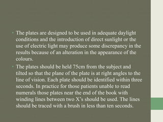 • The plates are designed to be used in adequate daylight
conditions and the introduction of direct sunlight or the
use of electric light may produce some discrepancy in the
results because of an alteration in the appearance of the
colours.
• The plates should be held 75cm from the subject and
tilted so that the plane of the plate is at right angles to the
line of vision. Each plate should be identified within three
seconds. In practice for those patients unable to read
numerals those plates near the end of the book with
winding lines between two X’s should be used. The lines
should be traced with a brush in less than ten seconds.
 
