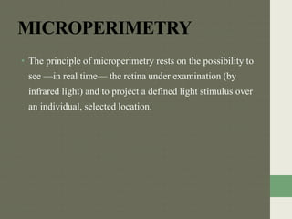MICROPERIMETRY
• The principle of microperimetry rests on the possibility to
see —in real time— the retina under examination (by
infrared light) and to project a defined light stimulus over
an individual, selected location.
 