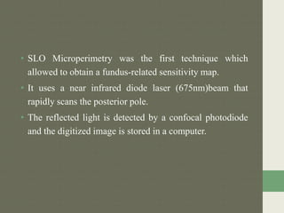 • SLO Microperimetry was the first technique which
allowed to obtain a fundus-related sensitivity map.
• It uses a near infrared diode laser (675nm)beam that
rapidly scans the posterior pole.
• The reflected light is detected by a confocal photodiode
and the digitized image is stored in a computer.
 