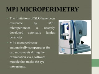 MP1 MICROPERIMETRY
• The limitations of SLO have been
overcome by MP1
microperimeter a recently
developed automatic fundus
perimeter
• MP1 microperimeter
automatically compensates for
eye movements during the
examination via a software
module that tracks the eye
movements.
 