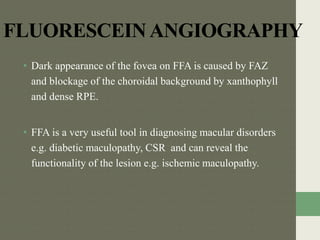 FLUORESCEINANGIOGRAPHY
• Dark appearance of the fovea on FFA is caused by FAZ
and blockage of the choroidal background by xanthophyll
and dense RPE.
• FFA is a very useful tool in diagnosing macular disorders
e.g. diabetic maculopathy, CSR and can reveal the
functionality of the lesion e.g. ischemic maculopathy.
 