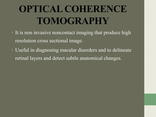 OPTICALCOHERENCE
TOMOGRAPHY
• It is non invasive noncontact imaging that produce high
resolution cross sectional image.
• Useful in diagnosing macular disorders and to delineate
retinal layers and detect subtle anatomical changes.
 