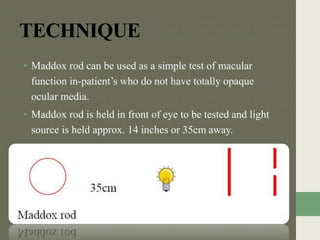 TECHNIQUE
• Maddox rod can be used as a simple test of macular
function in-patient’s who do not have totally opaque
ocular media.
• Maddox rod is held in front of eye to be tested and light
source is held approx. 14 inches or 35cm away.
 