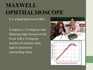 MAXWELL
OPHTHALMOSCOPE
• It is a hand held foveal ERG.
• It employs a 3-4 degrees whit
flickering light focused on the
fovea with a 10 degrees
annulus of constant white
light to desensitize
surrounding retina.
 