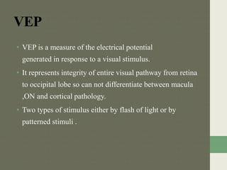 VEP
• VEP is a measure of the electrical potential
generated in response to a visual stimulus.
• It represents integrity of entire visual pathway from retina
to occipital lobe so can not differentiate between macula
,ON and cortical pathology.
• Two types of stimulus either by flash of light or by
patterned stimuli .
 