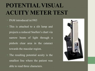 POTENTIALVISUAL
ACUITY METER TEST
• PAM introduced in1983
• This is attached to a slit lamp and
projects a reduced Snellen’s chart via
narrow beam of light through a
pinhole clear area in the cataract
towards the macular region.
• The resulting potential acuity is the
smallest line where the patient was
able to read three characters.
 