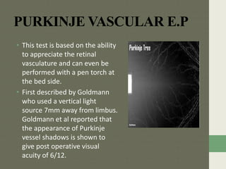 PURKINJE VASCULAR E.P
• This test is based on the ability
to appreciate the retinal
vasculature and can even be
performed with a pen torch at
the bed side.
• First described by Goldmann
who used a vertical light
source 7mm away from limbus.
Goldmann et al reported that
the appearance of Purkinje
vessel shadows is shown to
give post operative visual
acuity of 6/12.
 