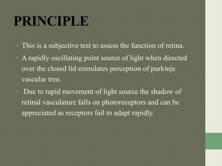PRINCIPLE
• This is a subjective test to assess the function of retina.
• A rapidly oscillating point source of light when directed
over the closed lid stimulates perception of purkinje
vascular tree.
• Due to rapid movement of light source the shadow of
retinal vasculature falls on photoreceptors and can be
appreciated as receptors fail to adapt rapidly.
 