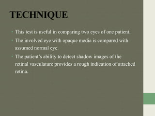 TECHNIQUE
• This test is useful in comparing two eyes of one patient.
• The involved eye with opaque media is compared with
assumed normal eye.
• The patient’s ability to detect shadow images of the
retinal vasculature provides a rough indication of attached
retina.
 