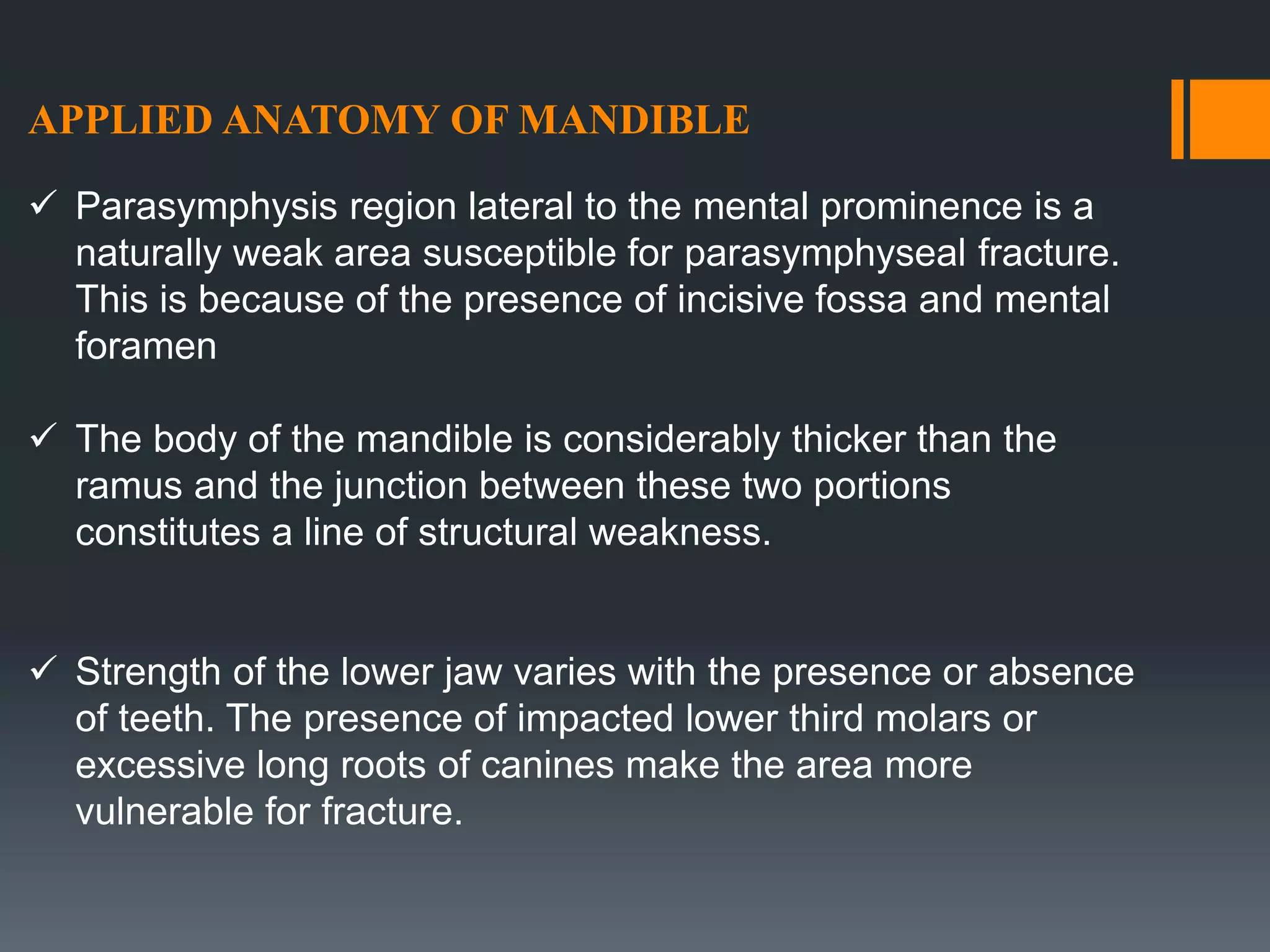 APPLIED ANATOMY OF MANDIBLE
 Parasymphysis region lateral to the mental prominence is a
naturally weak area susceptible for parasymphyseal fracture.
This is because of the presence of incisive fossa and mental
foramen
 The body of the mandible is considerably thicker than the
ramus and the junction between these two portions
constitutes a line of structural weakness.
 Strength of the lower jaw varies with the presence or absence
of teeth. The presence of impacted lower third molars or
excessive long roots of canines make the area more
vulnerable for fracture.
 