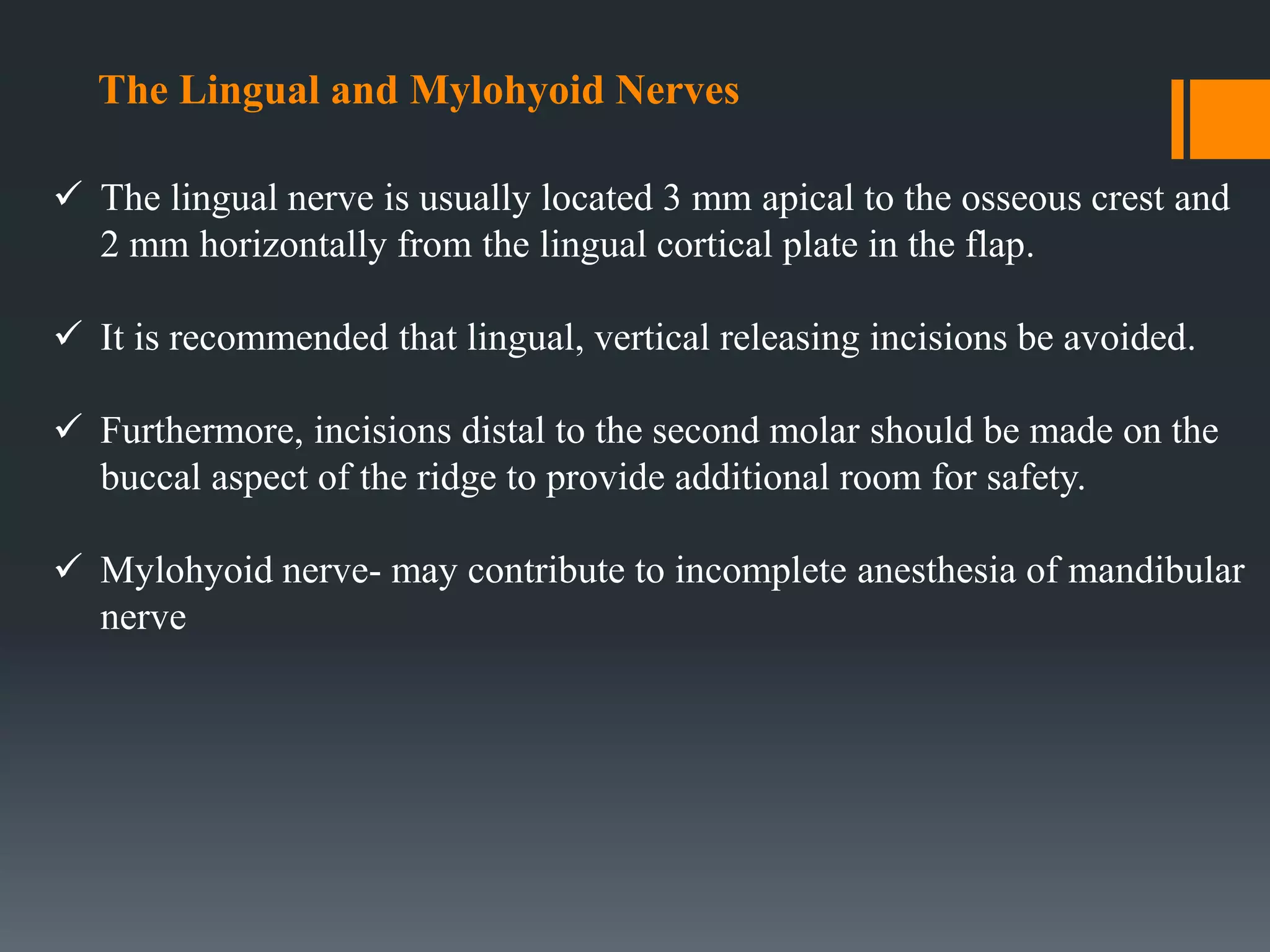 The Lingual and Mylohyoid Nerves
 The lingual nerve is usually located 3 mm apical to the osseous crest and
2 mm horizontally from the lingual cortical plate in the flap.
 It is recommended that lingual, vertical releasing incisions be avoided.
 Furthermore, incisions distal to the second molar should be made on the
buccal aspect of the ridge to provide additional room for safety.
 Mylohyoid nerve- may contribute to incomplete anesthesia of mandibular
nerve
 