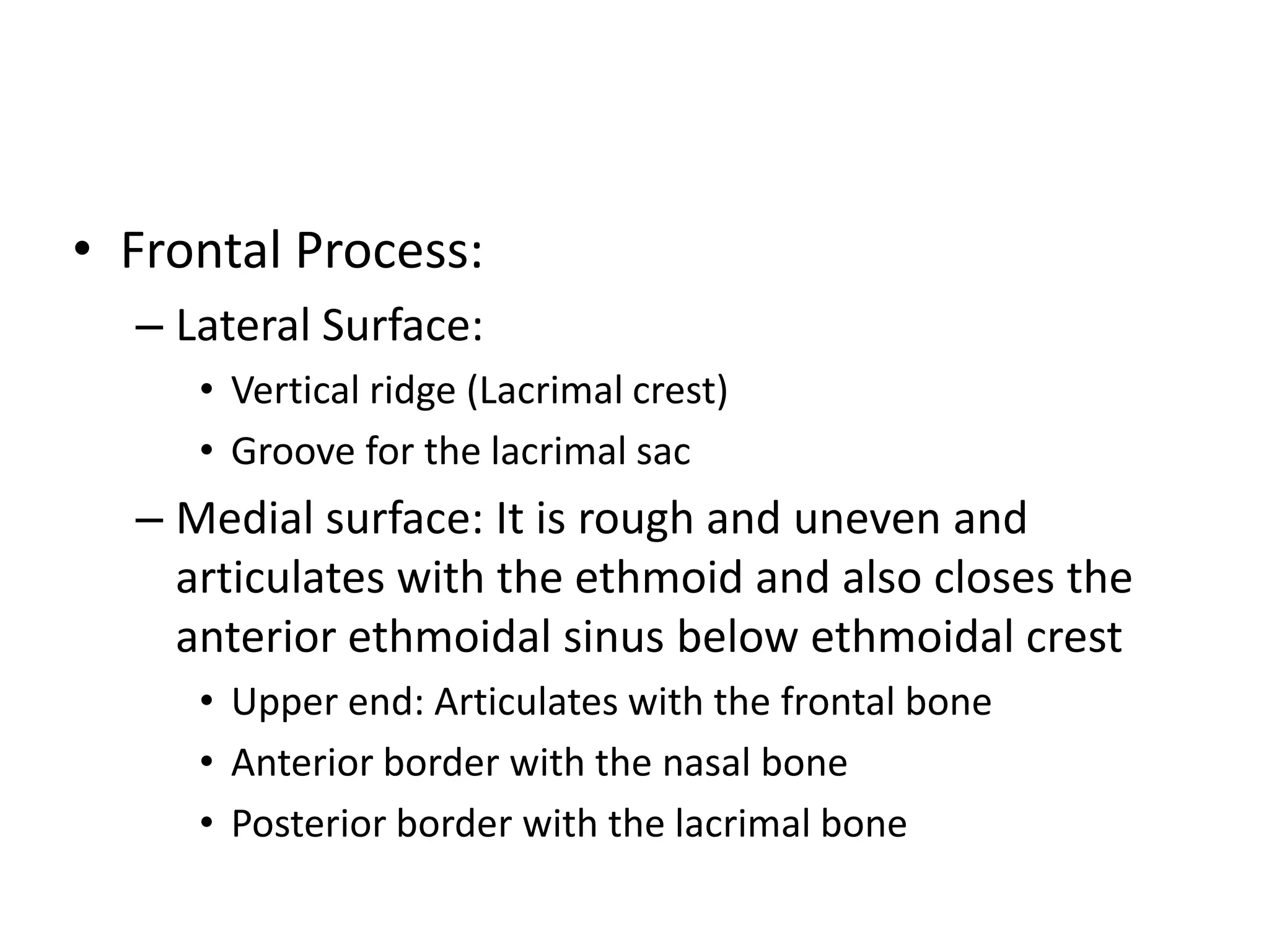 • Frontal Process:
– Lateral Surface:
• Vertical ridge (Lacrimal crest)
• Groove for the lacrimal sac
– Medial surface: It is rough and uneven and
articulates with the ethmoid and also closes the
anterior ethmoidal sinus below ethmoidal crest
• Upper end: Articulates with the frontal bone
• Anterior border with the nasal bone
• Posterior border with the lacrimal bone
 
