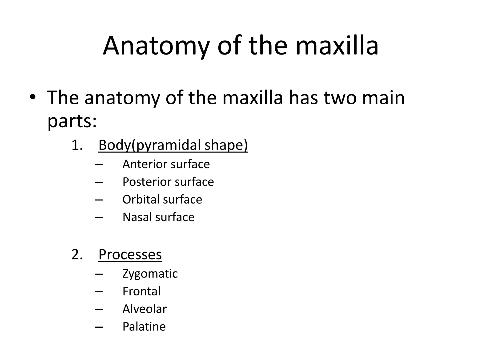 Anatomy of the maxilla
• The anatomy of the maxilla has two main
parts:
1. Body(pyramidal shape)
– Anterior surface
– Posterior surface
– Orbital surface
– Nasal surface
2. Processes
– Zygomatic
– Frontal
– Alveolar
– Palatine
 