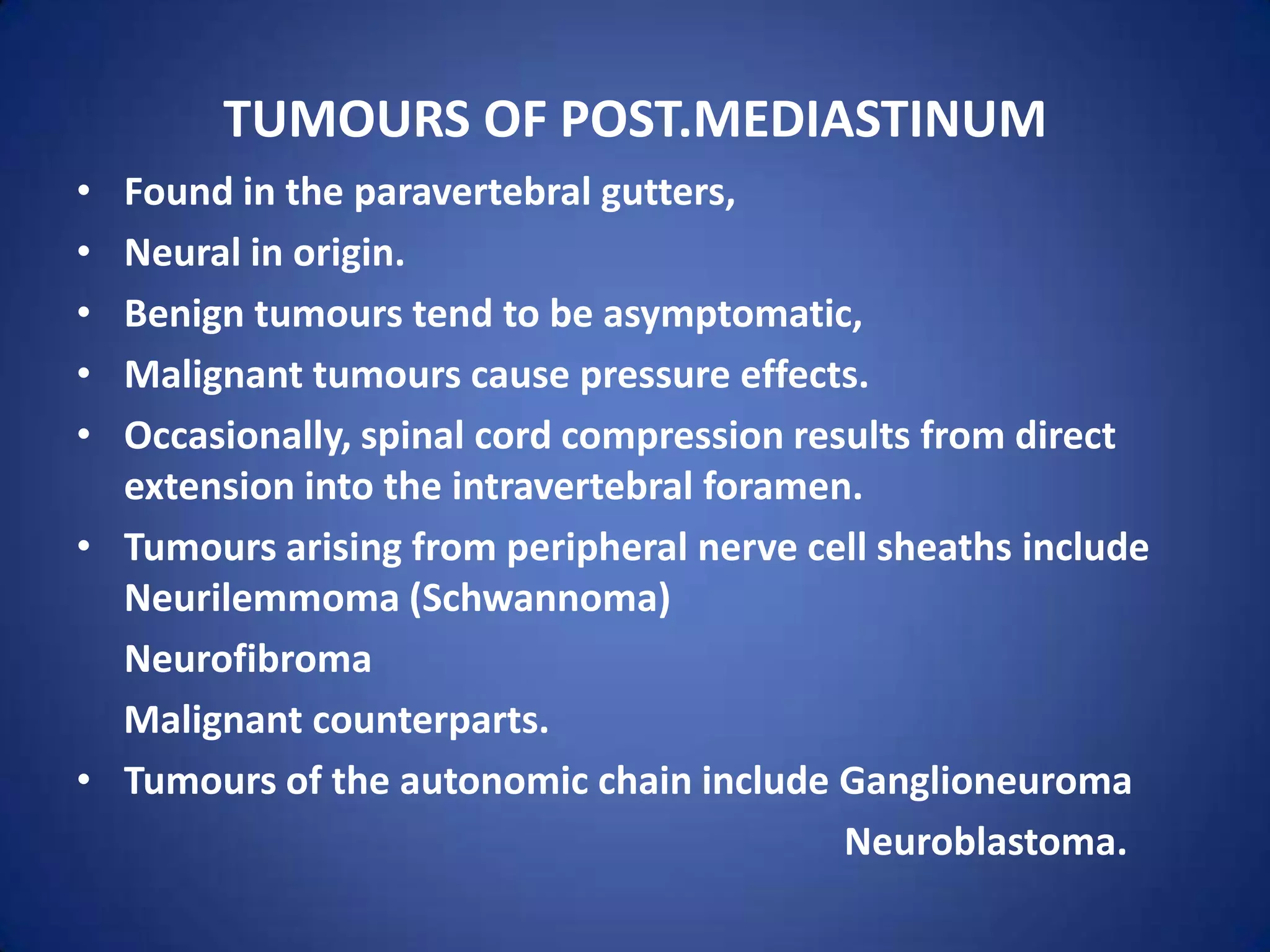 Tumours of post.mediastinumFound in the paravertebral gutters,Neural in origin. Benign tumours tend to be asymptomatic, Malignant tumours cause pressure effects. Occasionally, spinal cord compression results from direct extension into the intravertebral foramen.Tumours arising from peripheral nerve cell sheaths include           Neurilemmoma (Schwannoma) Neurofibroma     Malignant counterparts. Tumours of the autonomic chain include GanglioneuromaNeuroblastoma.