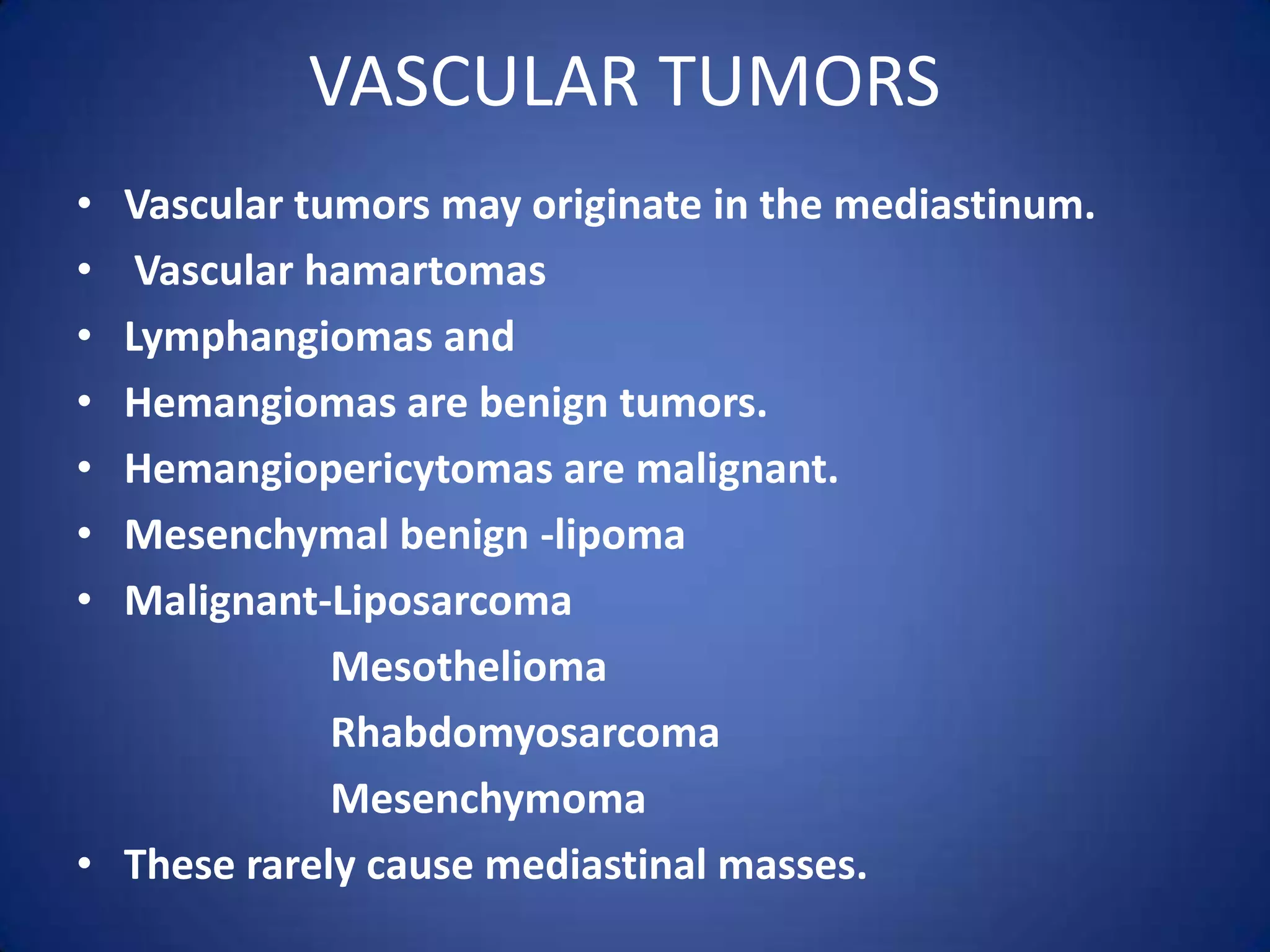 VASCULAR TUMORSVascular tumors may originate in the mediastinum. Vascular hamartomasLymphangiomas and Hemangiomas are benign tumors.Hemangiopericytomas are malignant. Mesenchymal benign -lipomaMalignant-LiposarcomaMesotheliomaRhabdomyosarcomaMesenchymomaThese rarely cause mediastinal masses.
