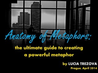 Anatomy of Metaphors:
the ultimate guide to creating
a powerful metaphor
by LUCIA TREZOVA
Prague, April 2014
 