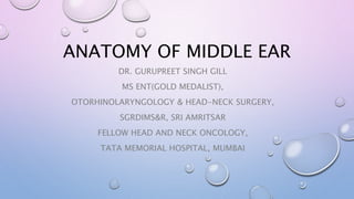 ANATOMY OF MIDDLE EAR
DR. GURUPREET SINGH GILL
MS ENT(GOLD MEDALIST),
OTORHINOLARYNGOLOGY & HEAD-NECK SURGERY,
SGRDIMS&R, SRI AMRITSAR
FELLOW HEAD AND NECK ONCOLOGY,
TATA MEMORIAL HOSPITAL, MUMBAI
 