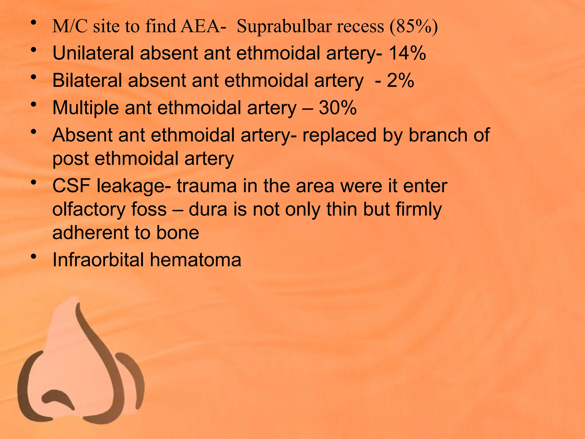 • M/C site to find AEA- Suprabulbar recess (85%)
• Unilateral absent ant ethmoidal artery- 14%
• Bilateral absent ant ethmoidal artery - 2%
• Multiple ant ethmoidal artery – 30%
• Absent ant ethmoidal artery- replaced by branch of
post ethmoidal artery
• CSF leakage- trauma in the area were it enter
olfactory foss – dura is not only thin but firmly
adherent to bone
• Infraorbital hematoma
 