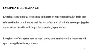 LYMPHATIC DRAINAGE
Lymphatics from the external nose and anterior part of nasal cavity drain into
submandibular lymph nodes and the rest of nasal cavity drain into upper jugular
nodes either directly or through the retropharyngeal nodes.
Lymphatics of the upper part of nasal cavity communicate with subarachnoid
space along the olfactory nerves.
20
 