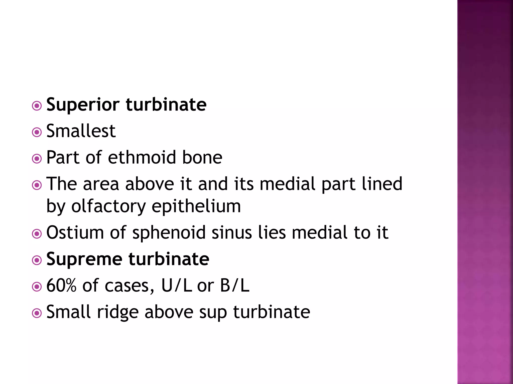  Superior turbinate
 Smallest
 Part of ethmoid bone
 The area above it and its medial part lined
by olfactory epithelium
 Ostium of sphenoid sinus lies medial to it
 Supreme turbinate
 60% of cases, U/L or B/L
 Small ridge above sup turbinate
 