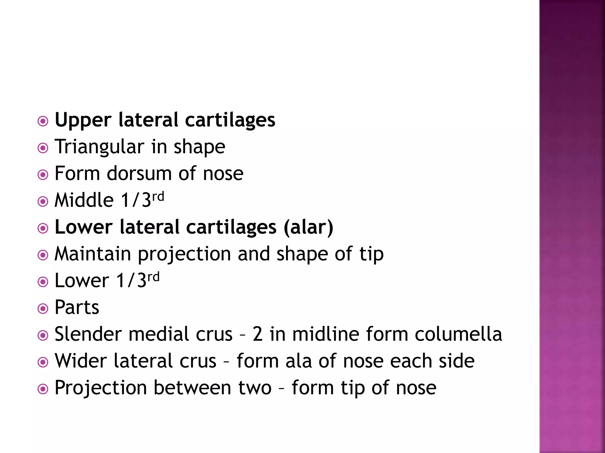  Upper lateral cartilages
 Triangular in shape
 Form dorsum of nose
 Middle 1/3rd
 Lower lateral cartilages (alar)
 Maintain projection and shape of tip
 Lower 1/3rd
 Parts
 Slender medial crus – 2 in midline form columella
 Wider lateral crus – form ala of nose each side
 Projection between two – form tip of nose
 