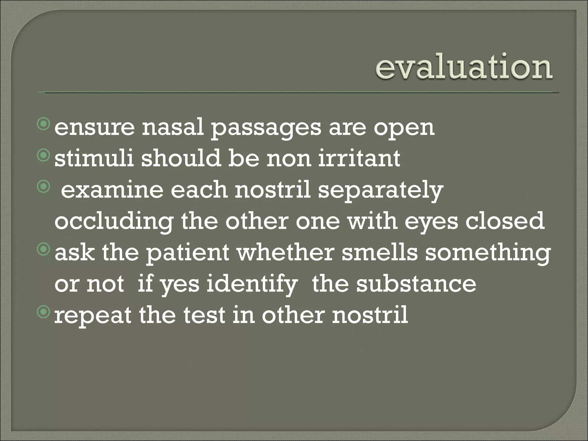  ensure  nasal passages are open
 stimuli should be non irritant
 examine each nostril separately
  occluding the other one with eyes closed
 ask the patient whether smells something
  or not if yes identify the substance
 repeat the test in other nostril
 
