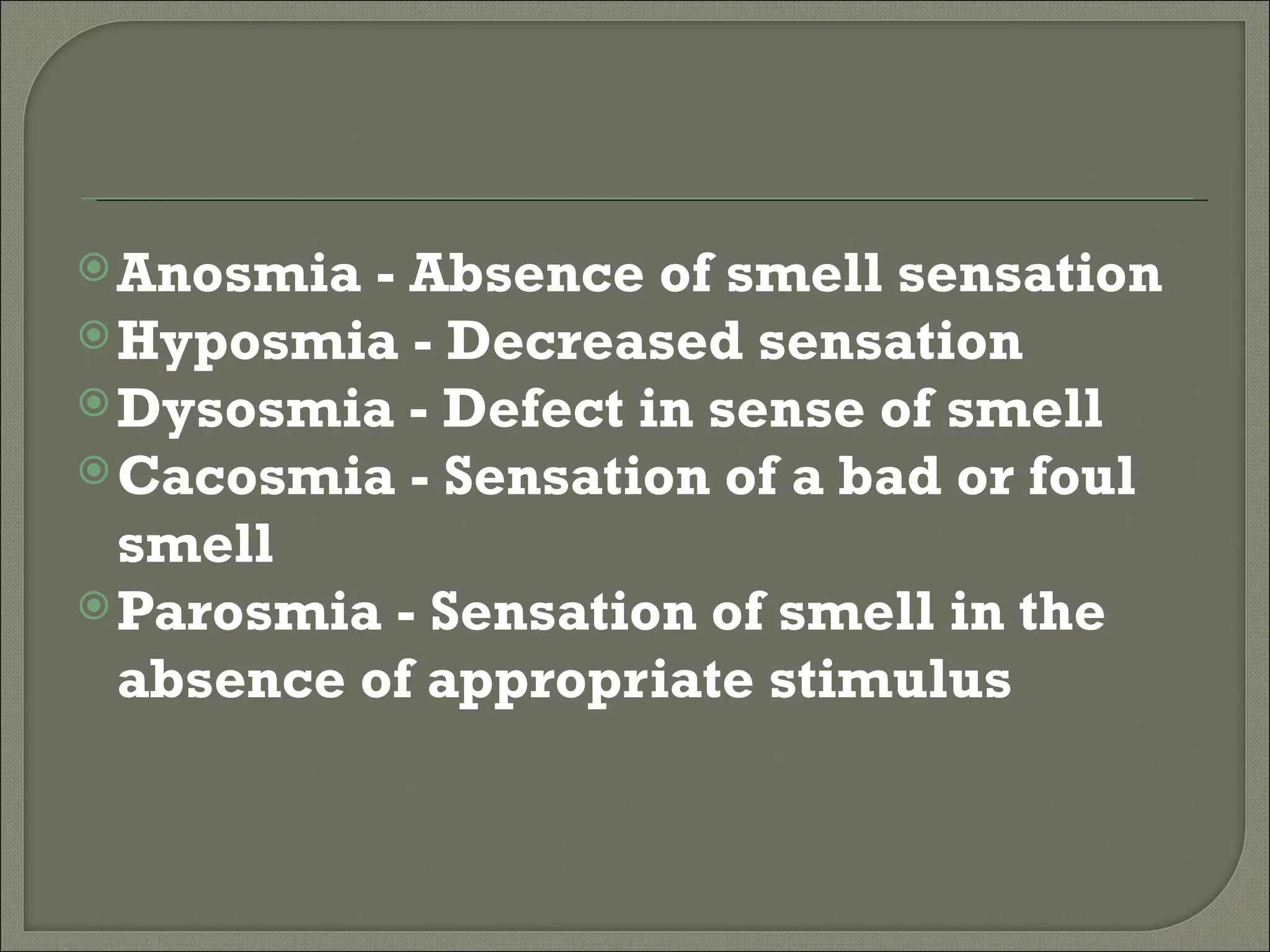  Anosmia - Absence of smell sensation
 Hyposmia - Decreased sensation
 Dysosmia - Defect in sense of smell
 Cacosmia - Sensation of a bad or foul
  smell
 Parosmia - Sensation of smell in the
  absence of appropriate stimulus
 