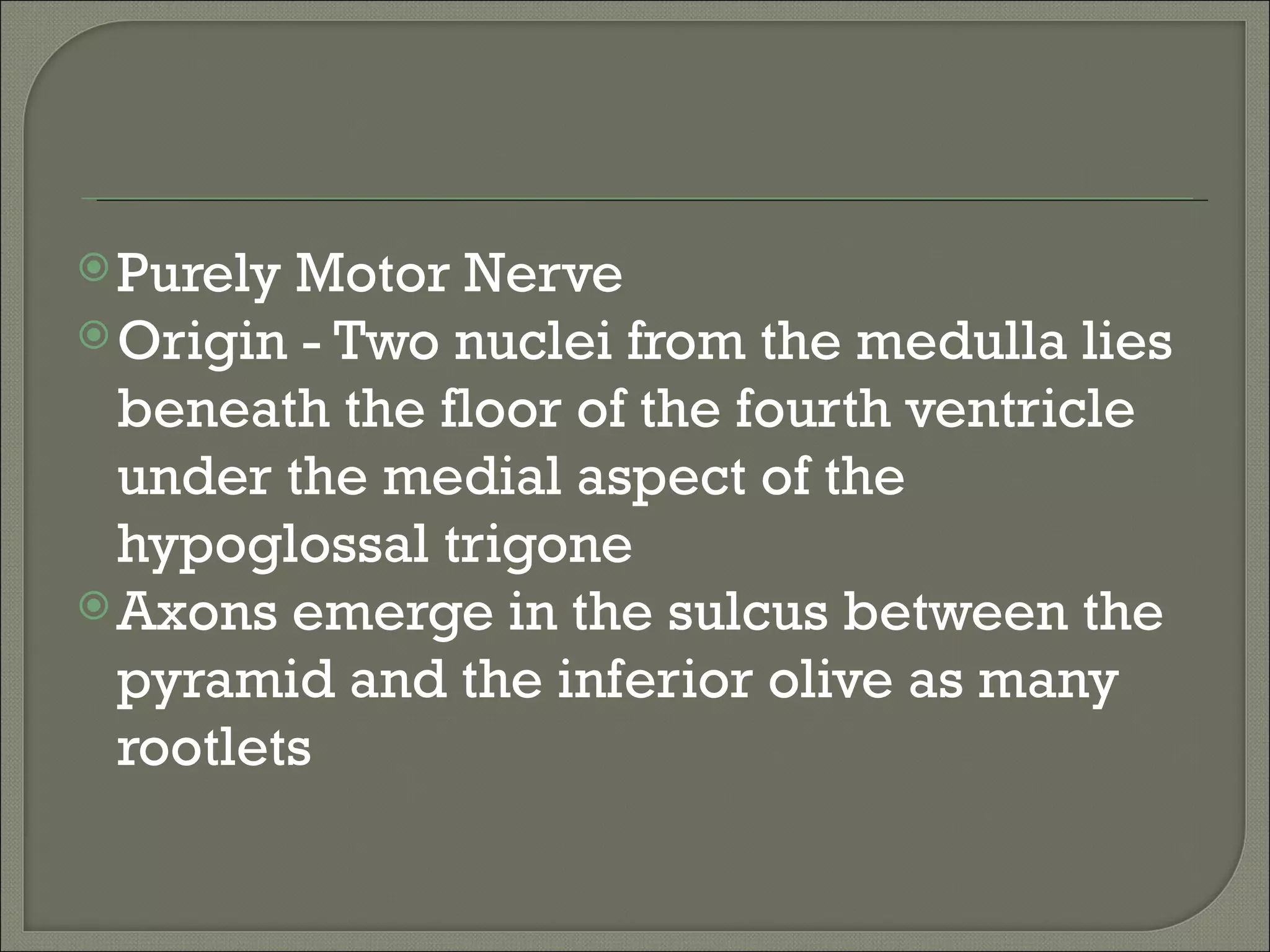 Purely Motor Nerve
 Origin - Two nuclei from the medulla lies
  beneath the floor of the fourth ventricle
  under the medial aspect of the
  hypoglossal trigone
 Axons emerge in the sulcus between the
  pyramid and the inferior olive as many
  rootlets
 