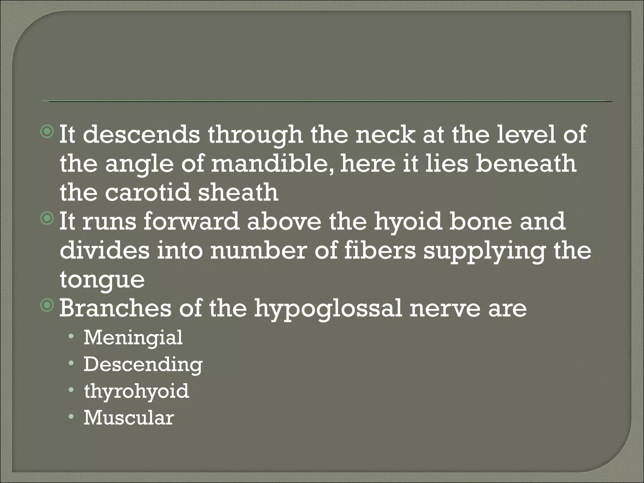  It descends through the neck at the level of
  the angle of mandible, here it lies beneath
  the carotid sheath
 It runs forward above the hyoid bone and
  divides into number of fibers supplying the
  tongue
 Branches of the hypoglossal nerve are
   •   Meningial
   •   Descending
   •   thyrohyoid
   •   Muscular
 