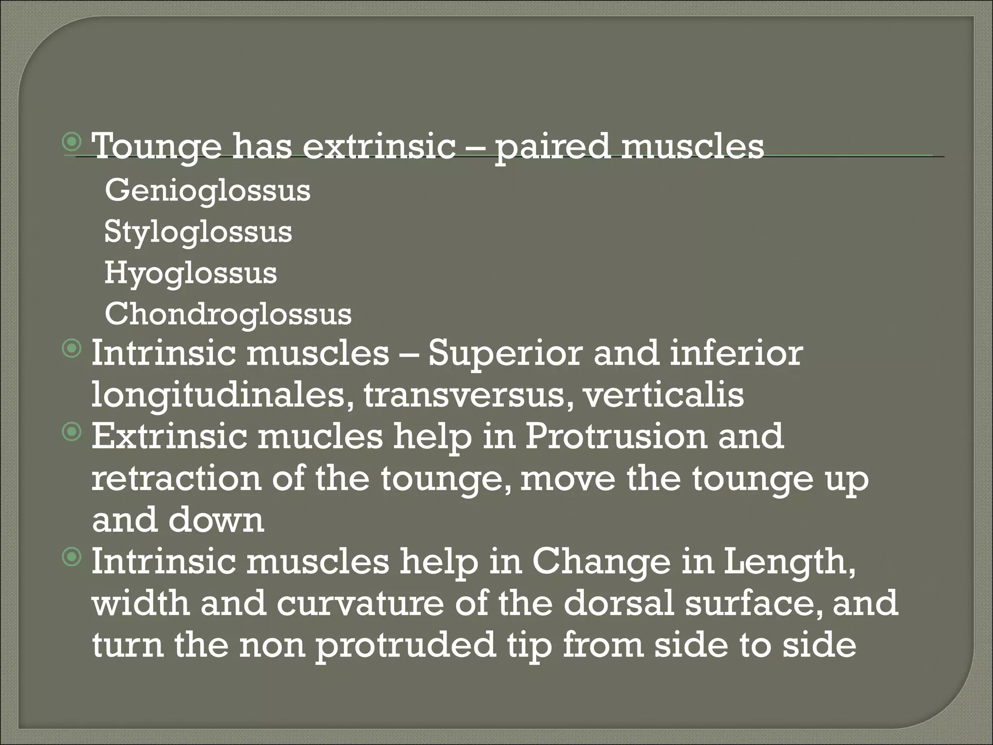  Tounge   has extrinsic – paired muscles
  Genioglossus
  Styloglossus
  Hyoglossus
  Chondroglossus
 Intrinsic muscles – Superior and inferior
  longitudinales, transversus, verticalis
 Extrinsic mucles help in Protrusion and
  retraction of the tounge, move the tounge up
  and down
 Intrinsic muscles help in Change in Length,
  width and curvature of the dorsal surface, and
  turn the non protruded tip from side to side
 