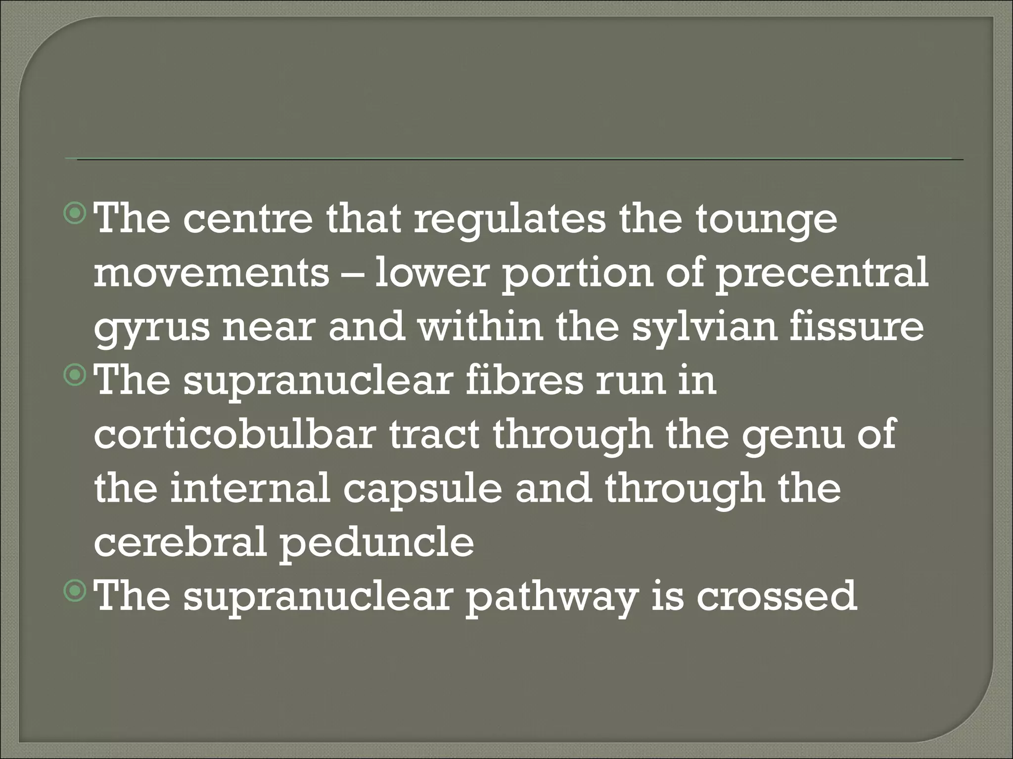  The  centre that regulates the tounge
  movements – lower portion of precentral
  gyrus near and within the sylvian fissure
 The supranuclear fibres run in
  corticobulbar tract through the genu of
  the internal capsule and through the
  cerebral peduncle
 The supranuclear pathway is crossed
 